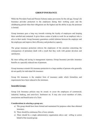 GROUP INSURANCE
While the Provident Fund and Pension Scheme makes provisions for the old age, Group Life
Insurance provides protection to the employees during their working years and the
childbearing period when their obligations are the highest and the ability to pay the premium
is limited.
Group insurance goes a long way towards winning the loyalty of employees and keeping
them satisfied and contented. It gives them a sense of pride to work for an employer who is
alive to their needs. Group Insurance guarantees cordial relations between the employer and
the employees and improve their efficiency and productive capacity.
The group insurance protection relieves the employees of the anxieties concerning the
consequences of premature death with a result that they work with greater devotion and
satisfaction.
By mass selling and saving in management expenses, Group Insurance provides insurance
benefits at a specially reduced rate of premium.
Group insurance extends life insurance protection to a large number of persons who generally
do not qualify for individual life insurance.
Group life insurance is the simplest form of insurance under which formalities and
requirements have been reduced to the minimum.
Insurable Groups:
Group Life Insurance policies may be issued. to cover the employees of commercial,
industrial, banking, and semi-Govt. Institution etc. It may also cover members of clubs,
associations and beneficiaries of a Trust.
Considerations in selecting a group are:
a) The group should have been formed and maintained for purposes other than obtained
insurance.
b) There should be continuous flow of new entrants.
c) There should be a single administrative organization above and willing to action
behalf of the insured group.
 