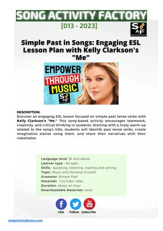 DESCRIPTION:
Discover an engaging ESL lesson focused on simple past tense verbs with
Kelly Clarkson's "Me." This song-based activity encourages teamwork,
creativity, and critical thinking in students. Starting with a lively warm-up
related to the song's title, students will identify past tense verbs, create
imaginative stories using them, and share their narratives with their
classmates.
[013 - 2023]
Like Follow Subscribe
songactivityfactory.com
Language level: B1 and above
Learner type : All ages
Skills : speaking, listening, reading and writing
Topic: Music and Personal Growth
Grammar: Simple Past
Materials : YouTube video
Duration: about an hour
Downloadable Materials: none
 