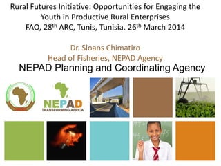 Rural Futures Initiative: Opportunities for Engaging the
Youth in Productive Rural Enterprises
FAO, 28th ARC, Tunis, Tunisia. 26th March 2014
Dr. Sloans Chimatiro
Head of Fisheries, NEPAD Agency
NEPAD Planning and Coordinating Agency
 