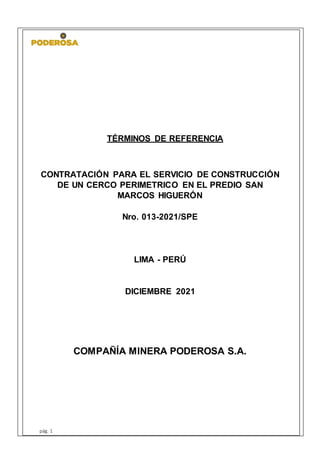 TÉRMINOS DE REFERENCIA
CONTRATACIÓN PARA EL SERVICIO DE CONSTRUCCIÓN
DE UN CERCO PERIMETRICO EN EL PREDIO SAN
MARCOS HIGUERÓN
Nro. 013-2021/SPE
LIMA - PERÚ
DICIEMBRE 2021
COMPAÑÍA MINERA PODEROSA S.A.
pág. 1
 