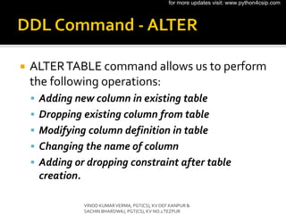  ALTERTABLE command allows us to perform
the following operations:
 Adding new column in existing table
 Dropping existing column from table
 Modifying column definition in table
 Changing the name of column
 Adding or dropping constraint after table
creation.
VINOD KUMARVERMA, PGT(CS), KV OEF KANPUR &
SACHIN BHARDWAJ, PGT(CS), KV NO.1TEZPUR
for more updates visit: www.python4csip.com
 