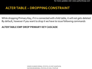 While dropping Primary Key, if it is connected with child table, it will not gets deleted
By default, however if you want to drop it we have to issue following commands
ALTERTABLE EMP DROP PRIMARY KEYCASCADE
VINOD KUMARVERMA, PGT(CS), KV OEF KANPUR &
SACHIN BHARDWAJ, PGT(CS), KV NO.1TEZPUR
for more updates visit: www.python4csip.com
 