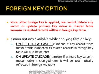  Note: after foreign key is applied, we cannot delete any
record or update primary key value in master table
because its related records will be in foreign key table
 2 main options available while applying foreign key:
1. ON DELETE CASCASE : it means if any record from
master table is deleted its related records in foreign key
table will also be deleted
2. ON UPDATE CASCADE: it means if primary key value in
master table is changed then it will be automatically
reflected in foreign key table
VINOD KUMARVERMA, PGT(CS), KV OEF KANPUR &
SACHIN BHARDWAJ, PGT(CS), KV NO.1TEZPUR
for more updates visit: www.python4csip.com
 