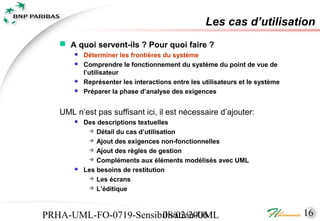 Les cas d’utilisation
    A quoi servent-ils ? Pour quoi faire ?
          Déterminer les frontières du système
          Comprendre le fonctionnement du système du point de vue de
           l’utilisateur
          Représenter les interactions entre les utilisateurs et le système
          Préparer la phase d’analyse des exigences


   UML n’est pas suffisant ici, il est nécessaire d’ajouter:
          Des descriptions textuelles
             Détail du cas d’utilisation
             Ajout des exigences non-fonctionnelles
             Ajout des règles de gestion
             Compléments aux éléments modélisés avec UML
          Les besoins de restitution
             Les écrans
             L’éditique




PRHA-UML-FO-0719-Sensibilisation-UML
                       08/02/2006                                              16
 