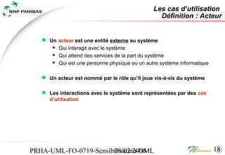 Les cas d’utilisation
                                                 Définition : Acteur


    Un acteur est une entité externe au système
       Qui interagit avec le système
       Qui attend des services de la part du système
       Qui est une personne physique ou un autre système informatique


    Un acteur est nommé par le rôle qu’il joue vis-à-vis du système

    Les interactions avec le système sont représentées par des cas
     d’utilisation




PRHA-UML-FO-0719-Sensibilisation-UML
                       08/02/2006                                        18
 