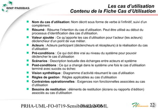 Les cas d’utilisation
                                Contenu de la Fiche Cas d’Utilisation

   Nom du cas d’utilisation: Nom décrit sous forme de verbe à l’infinitif, suivi d’un
    complément.
   Résumé : Résume l’intention du cas d’utilisation. Peut être utilisé au début du
    processus d’identification des cas d’utilisation.
   Valeur ajoutée : Ce qu’apporte les cas d’utilisation pour l’acteur (les acteurs)
    déclencheur d’un point de vue métier.
   Acteurs : Acteurs participant (déclencheurs et récepteurs) à la réalisation du cas
    d’utilisation
   Pré-conditions : Ce qui doit être vrai au niveau du système pour pouvoir
    déclencher le cas d’utilisation
   Scénarios : Description textuelle des échanges entre acteurs et système
   Post-conditions : Ce qui a changé dans le système une fois le cas d’utilisation
    terminé avec succès ou échec
   Vision synthétique : Diagramme d’activité résumant le cas d’utilisation
   Règles de gestion : Règles applicables au cas d’utilisation
   Contraintes opérationnelles : Exigences non fonctionnelles associées au cas
    d’utilisation
   Besoins de restitution : éléments de restitution (écrans ou rapports d’édition)
    associés au cas d’utilisation



PRHA-UML-FO-0719-Sensibilisation-UML
                       08/02/2006                                                        22
 
