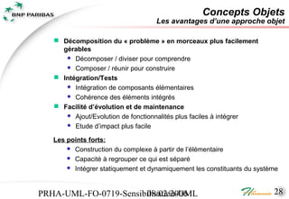 Concepts Objets
                                    Les avantages d’une approche objet

    Décomposition du « problème » en morceaux plus facilement
     gérables
       Décomposer / diviser pour comprendre
       Composer / réunir pour construire

    Intégration/Tests
       Intégration de composants élémentaires
       Cohérence des éléments intégrés

    Facilité d’évolution et de maintenance
       Ajout/Evolution de fonctionnalités plus faciles à intégrer
       Etude d’impact plus facile

   Les points forts:
        Construction du complexe à partir de l’élémentaire
        Capacité à regrouper ce qui est séparé
        Intégrer statiquement et dynamiquement les constituants du système




PRHA-UML-FO-0719-Sensibilisation-UML
                       08/02/2006                                        28
 