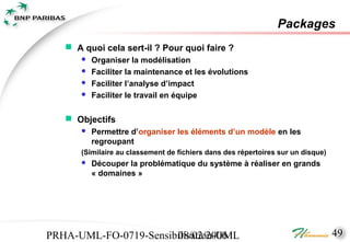 Packages
    A quoi cela sert-il ? Pour quoi faire ?
         Organiser la modélisation
         Faciliter la maintenance et les évolutions
         Faciliter l’analyse d’impact
         Faciliter le travail en équipe

    Objectifs
         Permettre d’organiser les éléments d’un modèle en les
          regroupant
      (Similaire au classement de fichiers dans des répertoires sur un disque)
         Découper la problématique du système à réaliser en grands
          « domaines »




PRHA-UML-FO-0719-Sensibilisation-UML
                       08/02/2006                                                49
 