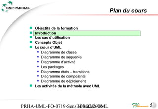 Plan du cours

    Objectifs de la formation
    Introduction
    Les cas d’utilisation
    Concepts Objet
    Le cœur d’UML
       Diagramme de classe
       Diagramme de séquence
       Diagramme d’activité
       Les packages
       Diagramme états – transitions
       Diagramme de composants
       Diagramme de déploiement
    Les activités de la méthode avec UML




PRHA-UML-FO-0719-Sensibilisation-UML
                       08/02/2006                           5
 