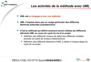 Les activités de la méthode avec UML

    UML est un langage et non une méthode

    UML n’impose donc pas un usage particulier des différents
     éléments présentés précédemment

    C’est la méthode qui définit comment seront utilisés les différents
     éléments UML au cours du cycle de vie d’un projet
       Définition des différents niveaux de détail des différents modèles
        produits (on parle de niveaux d’abstractions)
       Définition des différents éléments d’UML à utiliser à chaque étape du
        cycle de vie projet




PRHA-UML-FO-0719-Sensibilisation-UML
                       08/02/2006                                          64
 