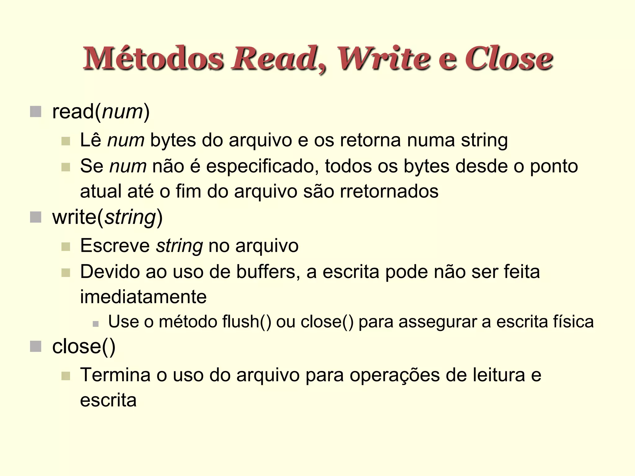 Métodos Read, Write e Close
 read(num)‫‏‬
 Lê num bytes do arquivo e os retorna numa string
 Se num não é especificado, todos os bytes desde o ponto
atual até o fim do arquivo são rretornados
 write(string)‫‏‬
 Escreve string no arquivo
 Devido ao uso de buffers, a escrita pode não ser feita
imediatamente
 Use o método flush() ou close() para assegurar a escrita física
 close()‫‏‬
 Termina o uso do arquivo para operações de leitura e
escrita
 