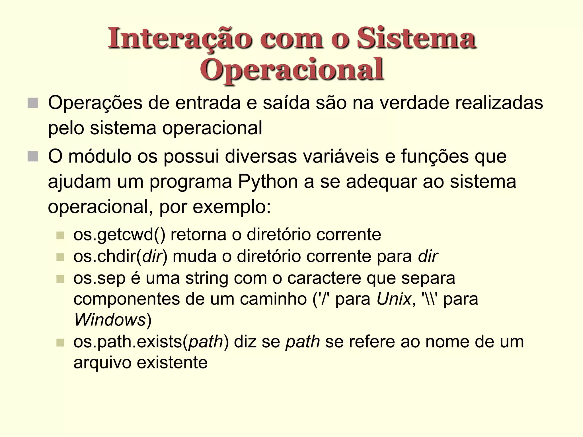 Interação com o Sistema
Operacional
 Operações de entrada e saída são na verdade realizadas
pelo sistema operacional
 O módulo os possui diversas variáveis e funções que
ajudam um programa Python a se adequar ao sistema
operacional, por exemplo:
 os.getcwd() retorna o diretório corrente
 os.chdir(dir) muda o diretório corrente para dir
 os.sep é uma string com o caractere que separa
componentes de um caminho ('/' para Unix, '' para
Windows)‫‏‬
 os.path.exists(path) diz se path se refere ao nome de um
arquivo existente
 