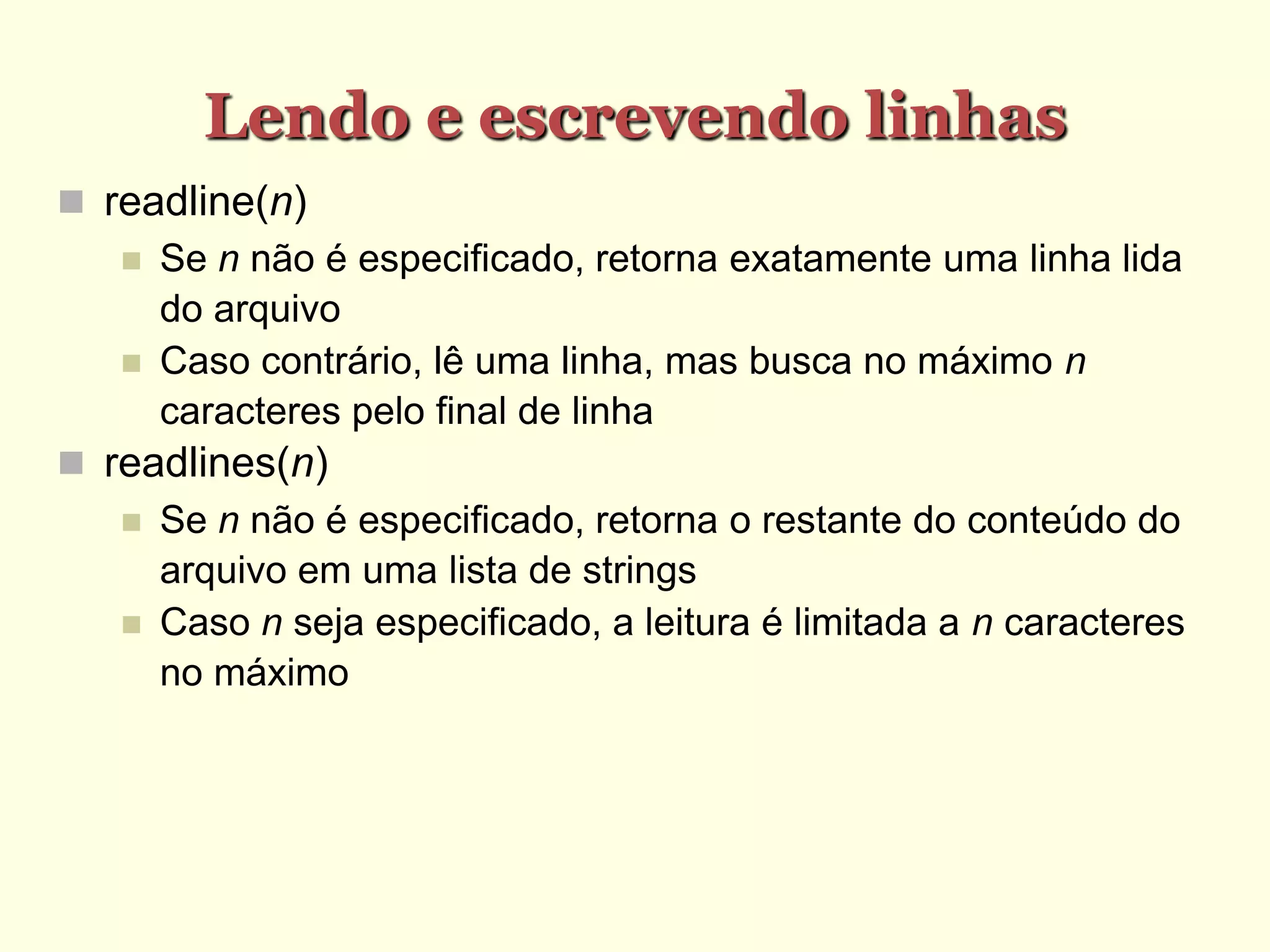 Lendo e escrevendo linhas
 readline(n)‫‏‬
 Se n não é especificado, retorna exatamente uma linha lida
do arquivo
 Caso contrário, lê uma linha, mas busca no máximo n
caracteres pelo final de linha
 readlines(n)‫‏‬
 Se n não é especificado, retorna o restante do conteúdo do
arquivo em uma lista de strings
 Caso n seja especificado, a leitura é limitada a n caracteres
no máximo
 