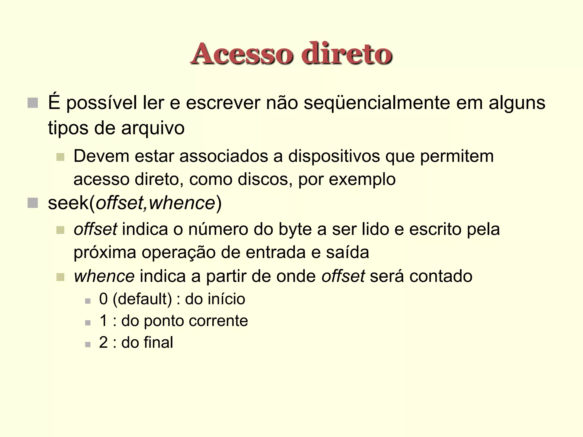 Acesso direto
 É possível ler e escrever não seqüencialmente em alguns
tipos de arquivo
 Devem estar associados a dispositivos que permitem
acesso direto, como discos, por exemplo
 seek(offset,whence)‫‏‬
 offset indica o número do byte a ser lido e escrito pela
próxima operação de entrada e saída
 whence indica a partir de onde offset será contado
 0 (default) : do início
 1 : do ponto corrente
 2 : do final
 