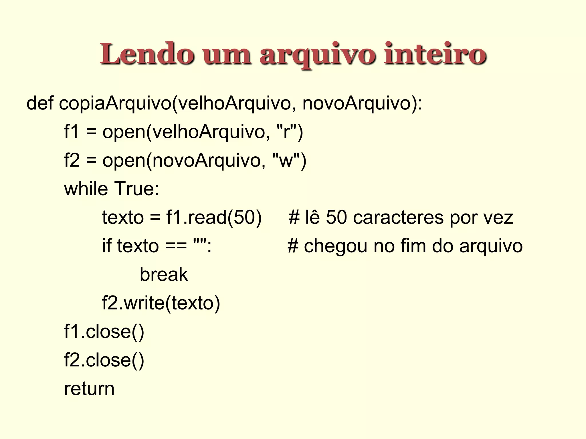 Lendo um arquivo inteiro
def copiaArquivo(velhoArquivo, novoArquivo):
f1 = open(velhoArquivo, "r")
f2 = open(novoArquivo, "w")
while True:
texto = f1.read(50) # lê 50 caracteres por vez
if texto == "": # chegou no fim do arquivo
break
f2.write(texto)
f1.close()
f2.close()
return
 