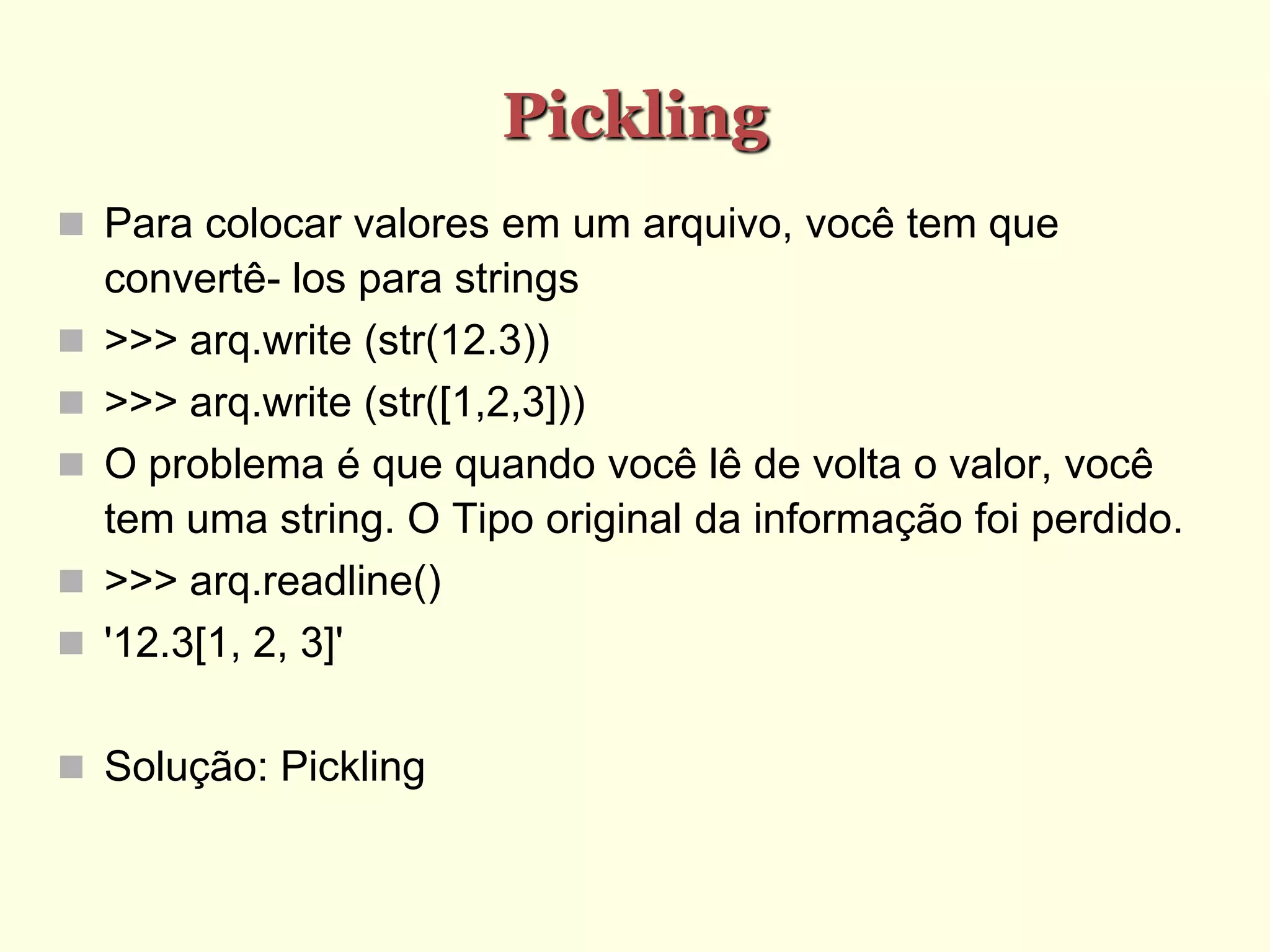 Pickling
 Para colocar valores em um arquivo, você tem que
convertê- los para strings
 >>> arq.write (str(12.3))
 >>> arq.write (str([1,2,3]))
 O problema é que quando você lê de volta o valor, você
tem uma string. O Tipo original da informação foi perdido.
 >>> arq.readline()
 '12.3[1, 2, 3]'
 Solução: Pickling
 