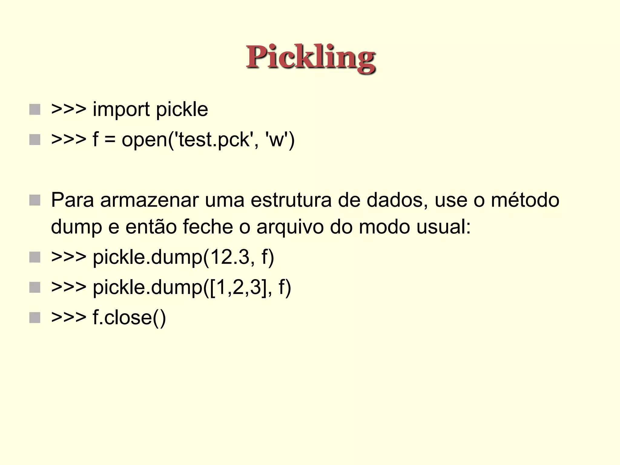 Pickling
 >>> import pickle
 >>> f = open('test.pck', 'w')
 Para armazenar uma estrutura de dados, use o método
dump e então feche o arquivo do modo usual:
 >>> pickle.dump(12.3, f)
 >>> pickle.dump([1,2,3], f)
 >>> f.close()
 