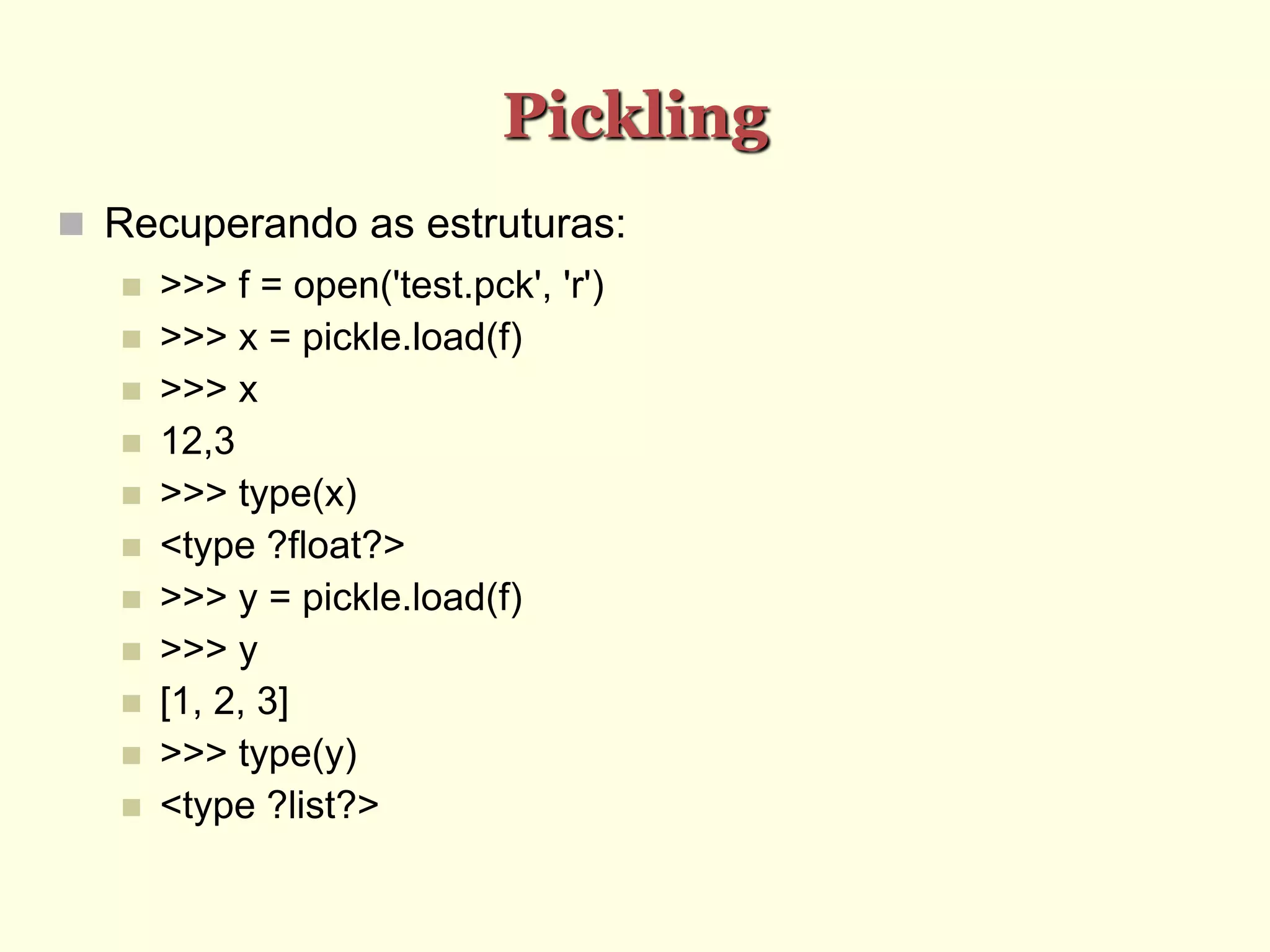 Pickling
 Recuperando as estruturas:
 >>> f = open('test.pck', 'r')
 >>> x = pickle.load(f)
 >>> x
 12,3
 >>> type(x)
 <type ?float?>
 >>> y = pickle.load(f)
 >>> y
 [1, 2, 3]
 >>> type(y)
 <type ?list?>
 