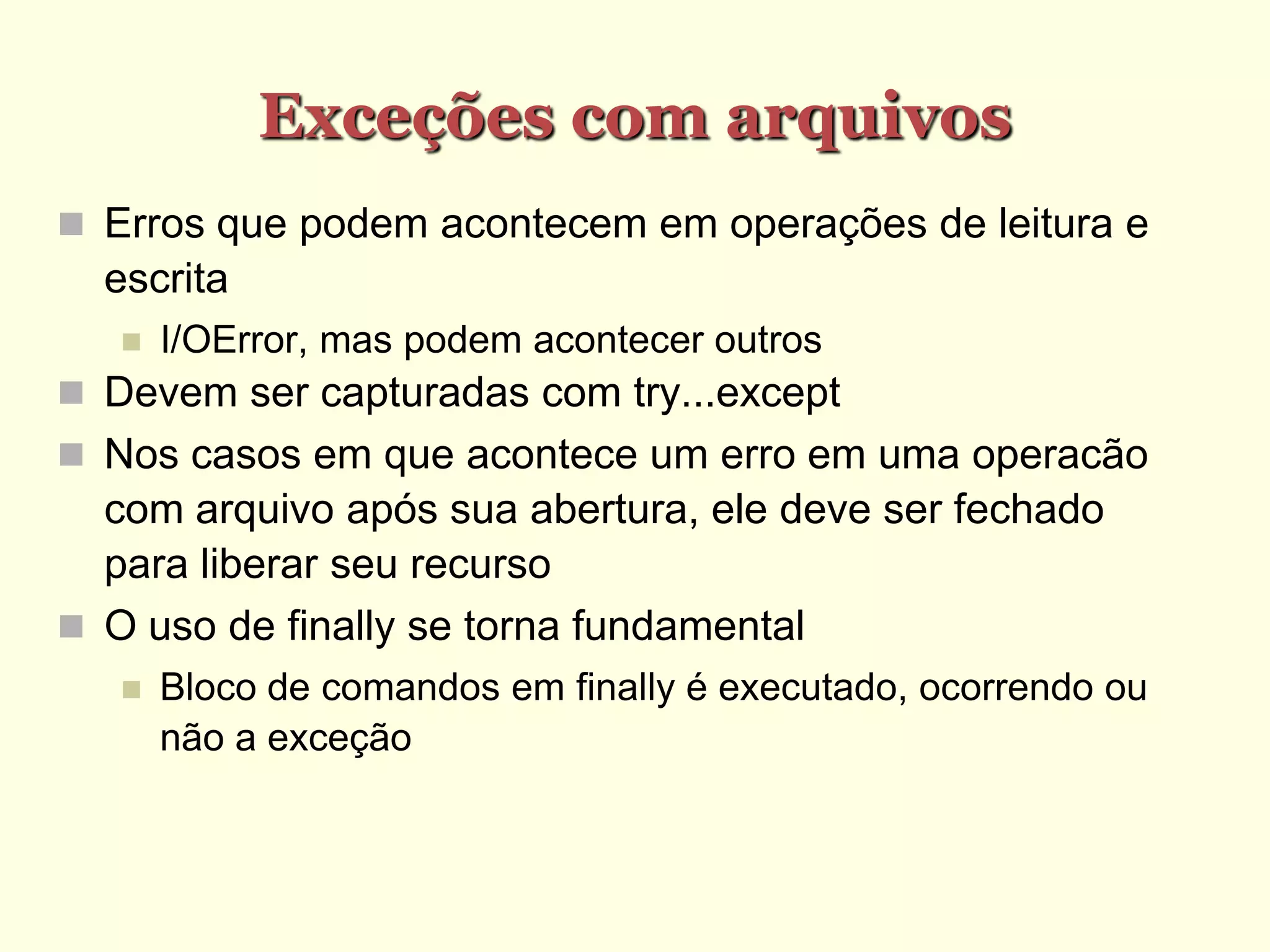 Exceções com arquivos
 Erros que podem acontecem em operações de leitura e
escrita
 I/OError, mas podem acontecer outros
 Devem ser capturadas com try...except
 Nos casos em que acontece um erro em uma operacão
com arquivo após sua abertura, ele deve ser fechado
para liberar seu recurso
 O uso de finally se torna fundamental
 Bloco de comandos em finally é executado, ocorrendo ou
não a exceção
 