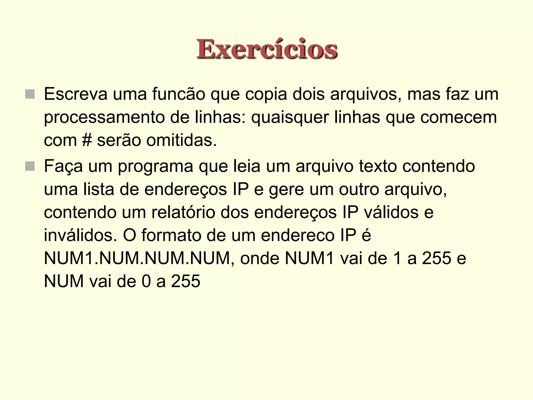 Exercícios
 Escreva uma funcão que copia dois arquivos, mas faz um
processamento de linhas: quaisquer linhas que comecem
com # serão omitidas.
 Faça um programa que leia um arquivo texto contendo
uma lista de endereços IP e gere um outro arquivo,
contendo um relatório dos endereços IP válidos e
inválidos. O formato de um endereco IP é
NUM1.NUM.NUM.NUM, onde NUM1 vai de 1 a 255 e
NUM vai de 0 a 255
 