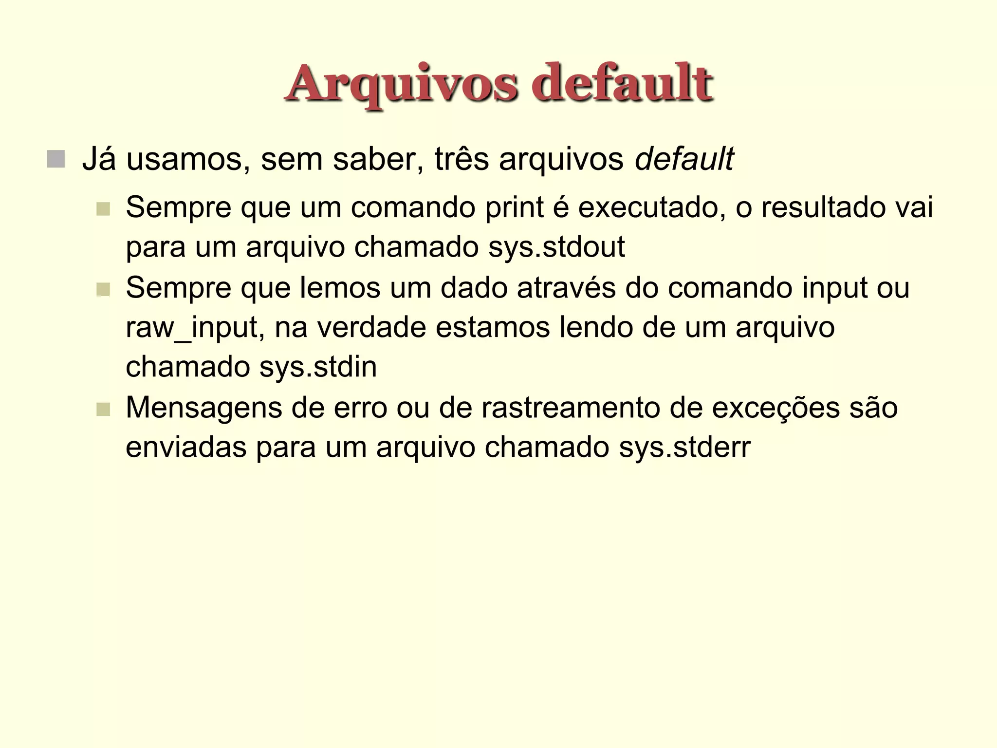 Arquivos default
 Já usamos, sem saber, três arquivos default
 Sempre que um comando print é executado, o resultado vai
para um arquivo chamado sys.stdout
 Sempre que lemos um dado através do comando input ou
raw_input, na verdade estamos lendo de um arquivo
chamado sys.stdin
 Mensagens de erro ou de rastreamento de exceções são
enviadas para um arquivo chamado sys.stderr
 