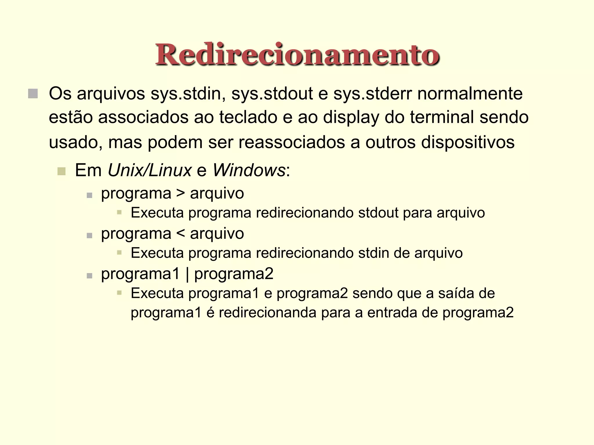 Redirecionamento
 Os arquivos sys.stdin, sys.stdout e sys.stderr normalmente
estão associados ao teclado e ao display do terminal sendo
usado, mas podem ser reassociados a outros dispositivos
 Em Unix/Linux e Windows:
 programa > arquivo
 Executa programa redirecionando stdout para arquivo
 programa < arquivo
 Executa programa redirecionando stdin de arquivo
 programa1 | programa2
 Executa programa1 e programa2 sendo que a saída de
programa1 é redirecionanda para a entrada de programa2
 