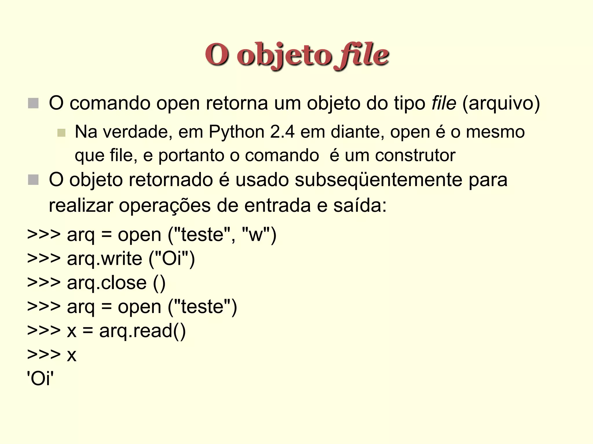 O objeto file
 O comando open retorna um objeto do tipo file (arquivo)‫‏‬
 Na verdade, em Python 2.4 em diante, open é o mesmo
que file, e portanto o comando é um construtor
 O objeto retornado é usado subseqüentemente para
realizar operações de entrada e saída:
>>> arq = open ("teste", "w")‫‏‬
>>> arq.write ("Oi")‫‏‬
>>> arq.close ()‫‏‬
>>> arq = open ("teste")‫‏‬
>>> x = arq.read()‫‏‬
>>> x
'Oi'
 