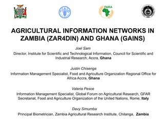 AGRICULTURAL INFORMATION NETWORKS IN
  ZAMBIA (ZAR4DIN) AND GHANA (GAINS)
                                           Joel Sam
 Director, Institute for Scientific and Technological Information, Council for Scientific and
                              Industrial Research, Accra, Ghana

                                   Justin Chisenga
Information Management Specialist, Food and Agriculture Organization Regional Office for
                                Africa Accra, Ghana

                                      Valeria Pesce
   Information Management Specialist, Global Forum on Agricultural Research, GFAR
    Secretariat, Food and Agriculture Organization of the United Nations, Rome, Italy

                                     Davy Simumba
    Principal Biometrician, Zambia Agricultural Research Institute, Chilanga, Zambia
 