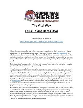 Copyright © 2015 SupermanHerbs.com All Rights Reserved
The Vital Way
Ep13: Taking Herbs Q&A
Get this podcast on iTunes at:
https://itunes.apple.com/us/podcast/the-vital-way/id951950973
Hello and welcome. Logan Christopher here once again flying solo as we dive into some more of your
questions and my answers, I guess. Once again, I’ve grouped them up. In our previous podcast, we
talked a lot about the hormones as well as the hormonal herbs. We also had quite a few questions that
had to do with taking herbs, how to take them, can you take them together so I wanted to go into some
more detail about that. I’ll be answering this question and probably be flying off on a couple of tangents
as well.
The first question, “Is chugging down the herbs with a glass of water better than mixing them in a glass
of water or does it not matter one way or another?
I’d say for the most part, that’s really not going to change one way or another. One way to take herbs is
to just throw them in water with a spoon, mix it in there then drink that. You’ll definitely get a pretty
easy way to take herbs. If they’re some of the worse-tasting herbs then it can be a little tougher to take
herbs this way just because you have to now drink down this water that tastes bad versus if you sip a
little water and then just throw the herbs in your mouth then sip some water and just drink it down,
kind of like swallowing a pill, that can be an easy way to take get through herbs. This is a great method
for the tongkat ali, for example, which is extremely bitter and you only get a small amount so it’s really
no problem. This would be an herb that I recommend this way over mixing it water because it’s just
going to be very bitter water going down.
The cool thing about this, as we’ve talked before in our previous podcast, is that you still get some of the
taste of the herb, which can help direct its activity by doing both of these versus for instance taking
them in a pill. Another recommendation with this is how much of an herb are you taking? A small
amount with the tongkat is really easy to take, which is sort of like a pill, taking it down in the water like
down. If you’re doing a tablespoon, it can get a little bit messy. One, you may miss your mouth and have
 