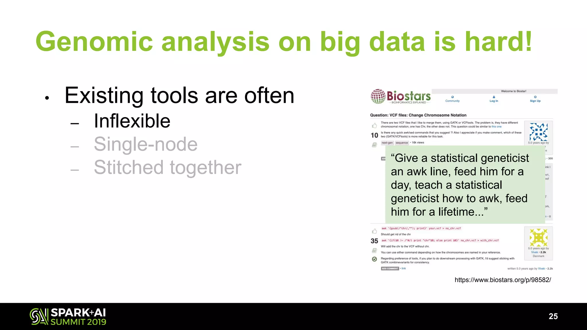 Genomic analysis on big data is hard!
• Existing tools are often
– Inflexible
– Single-node
– Stitched together
25
https://www.biostars.org/p/98582/
“Give a statistical geneticist
an awk line, feed him for a
day, teach a statistical
geneticist how to awk, feed
him for a lifetime...”
 