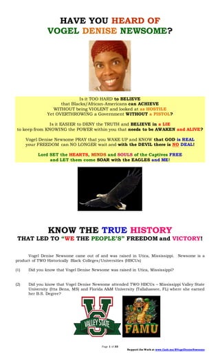 Page 1 of 33
Support the Work at www.Cash.me/$VogelDeniseNewsome
HAVE YOU HEARD OF
VOGEL DENISE NEWSOME?
Is it TOO HARD to BELIEVE
that Blacks/African-Americans can ACHIEVE
WITHOUT being VIOLENT and looked at as HOSTILE
Yet OVERTHROWING a Government WITHOUT a PISTOL?
Is it EASIER to DENY the TRUTH and BELIEVE in a LIE
to keep from KNOWING the POWER within you that needs to be AWAKEN and ALIVE?
Vogel Denise Newsome PRAY that you WAKE UP and KNOW that GOD is REAL
your FREEDOM can NO LONGER wait and with the DEVIL there is NO DEAL!
Lord SET the HEARTS, MINDS and SOULS of the Captives FREE
and LET them come SOAR with the EAGLES and ME!
KNOW THE TRUE HISTORY
THAT LED TO “WE THE PEOPLE’S” FREEDOM and VICTORY!
Vogel Denise Newsome came out of and was raised in Utica, Mississippi. Newsome is a
product of TWO Historically Black Colleges/Universities (HBCUs)
(1) Did you know that Vogel Denise Newsome was raised in Utica, Mississippi?
(2) Did you know that Vogel Denise Newsome attended TWO HBCUs – Mississippi Valley State
University (Itta Bena, MS) and Florida A&M University (Tallahassee, FL) where she earned
her B.S. Degree?
 