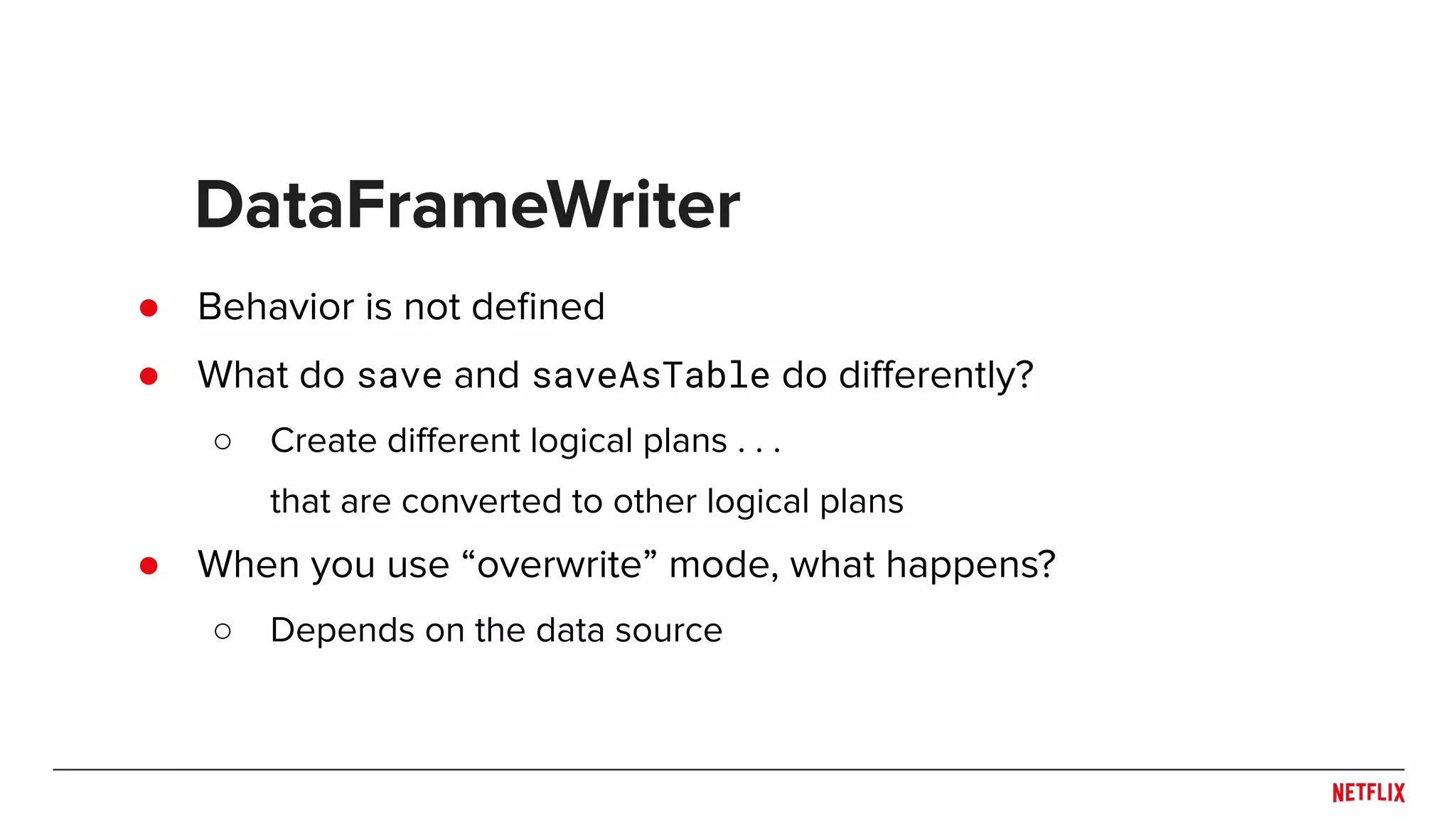 ● Behavior is not deﬁned ● What do save and saveAsTable do diﬀerently? ○ Create diﬀerent logical plans . . . that are converted to other logical plans ● When you use “overwrite” mode, what happens? ○ Depends on the data source DataFrameWriter 