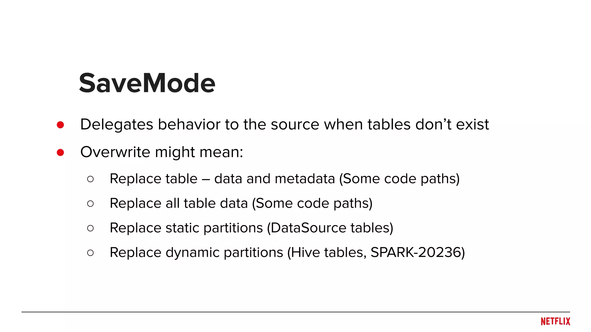 ● Delegates behavior to the source when tables don’t exist ● Overwrite might mean: ○ Replace table – data and metadata (Some code paths) ○ Replace all table data (Some code paths) ○ Replace static partitions (DataSource tables) ○ Replace dynamic partitions (Hive tables, SPARK-20236) SaveMode 