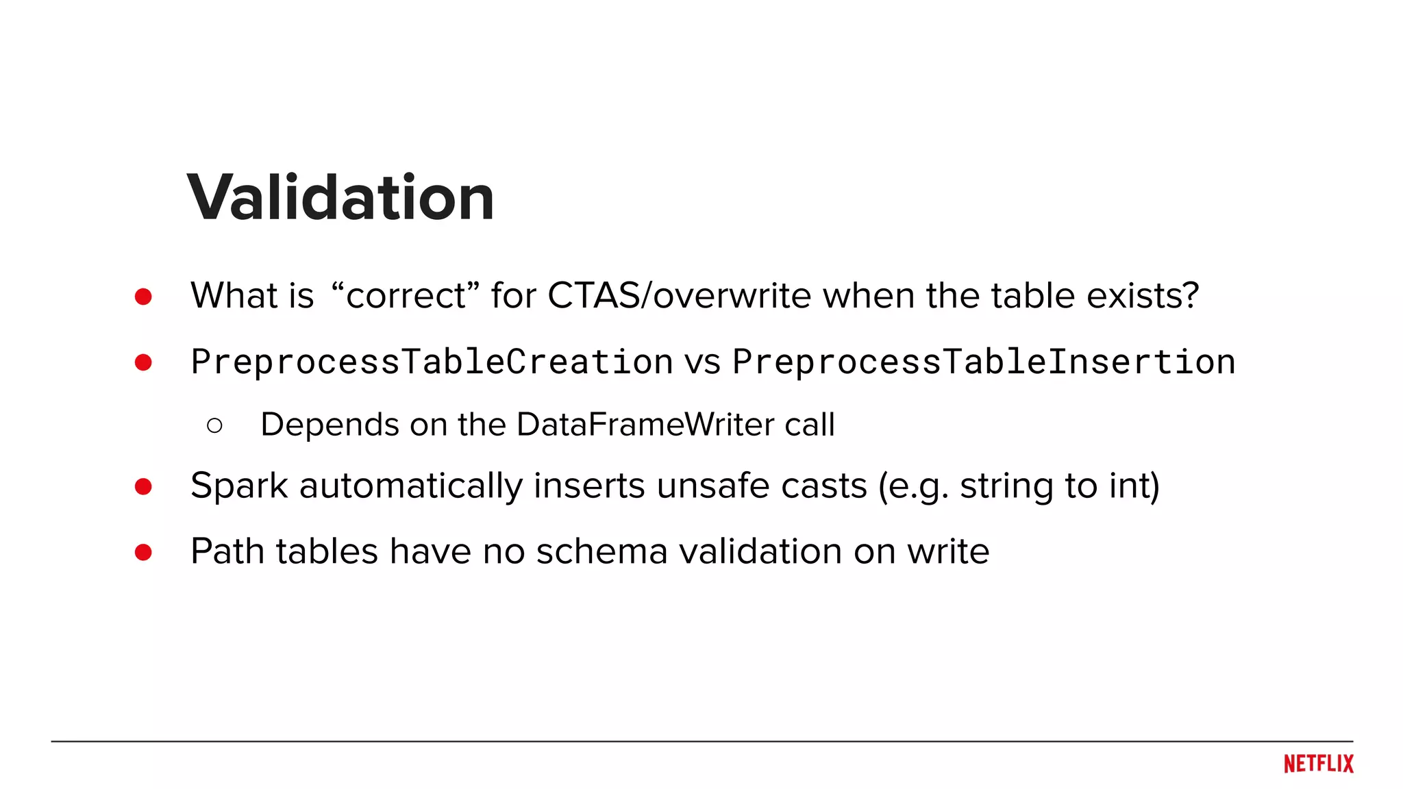 ● What is “correct” for CTAS/overwrite when the table exists? ● PreprocessTableCreation vs PreprocessTableInsertion ○ Depends on the DataFrameWriter call ● Spark automatically inserts unsafe casts (e.g. string to int) ● Path tables have no schema validation on write Validation 