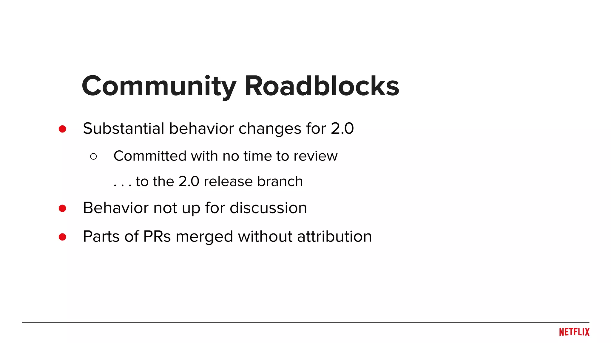 ● Substantial behavior changes for 2.0 ○ Committed with no time to review . . . to the 2.0 release branch ● Behavior not up for discussion ● Parts of PRs merged without attribution Community Roadblocks 