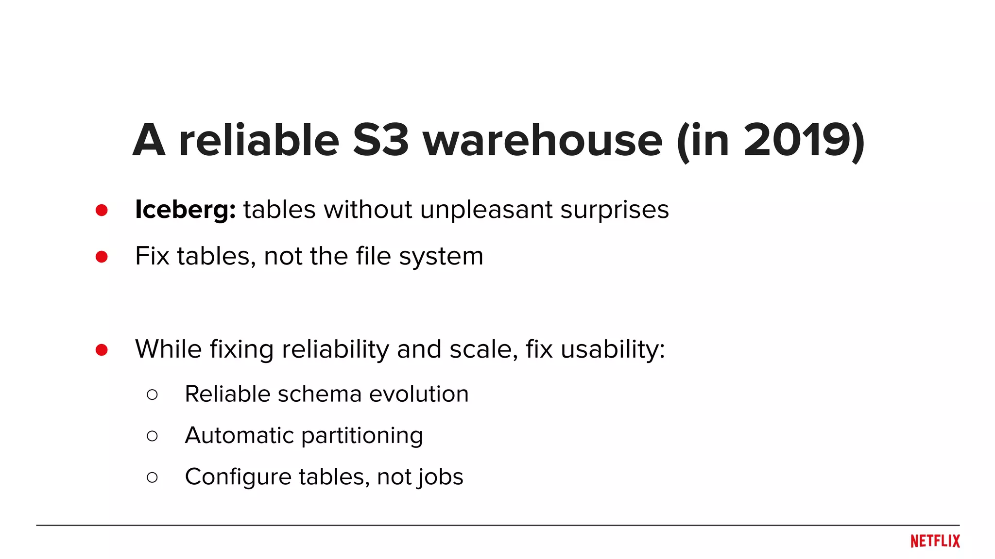 ● Iceberg: tables without unpleasant surprises ● Fix tables, not the ﬁle system ● While ﬁxing reliability and scale, ﬁx usability: ○ Reliable schema evolution ○ Automatic partitioning ○ Conﬁgure tables, not jobs A reliable S3 warehouse (in 2019) 