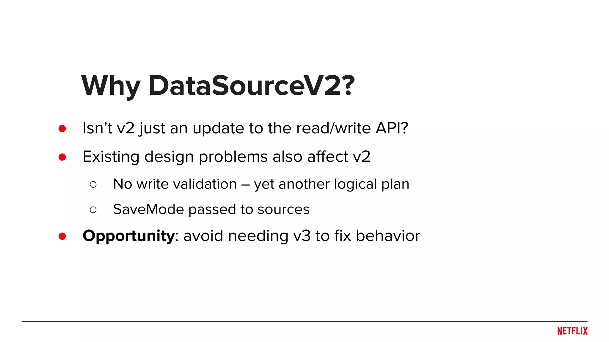 ● Isn’t v2 just an update to the read/write API? ● Existing design problems also aﬀect v2 ○ No write validation – yet another logical plan ○ SaveMode passed to sources ● Opportunity: avoid needing v3 to ﬁx behavior Why DataSourceV2? 