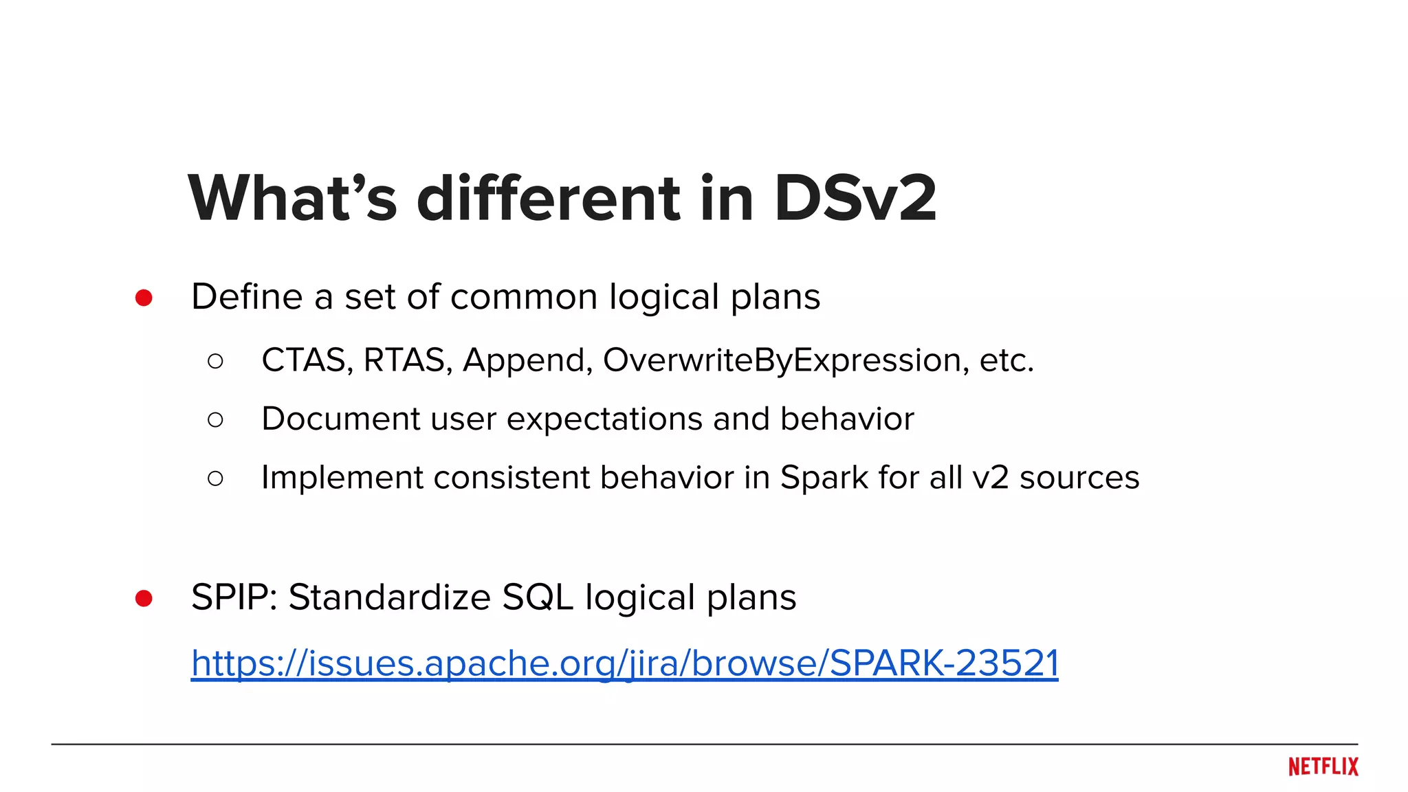 ● Deﬁne a set of common logical plans ○ CTAS, RTAS, Append, OverwriteByExpression, etc. ○ Document user expectations and behavior ○ Implement consistent behavior in Spark for all v2 sources ● SPIP: Standardize SQL logical plans https://issues.apache.org/jira/browse/SPARK-23521 What’s diﬀerent in DSv2 