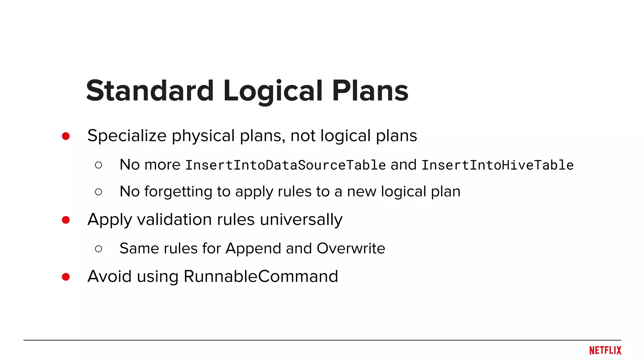 ● Specialize physical plans, not logical plans ○ No more InsertIntoDataSourceTable and InsertIntoHiveTable ○ No forgetting to apply rules to a new logical plan ● Apply validation rules universally ○ Same rules for Append and Overwrite ● Avoid using RunnableCommand Standard Logical Plans 