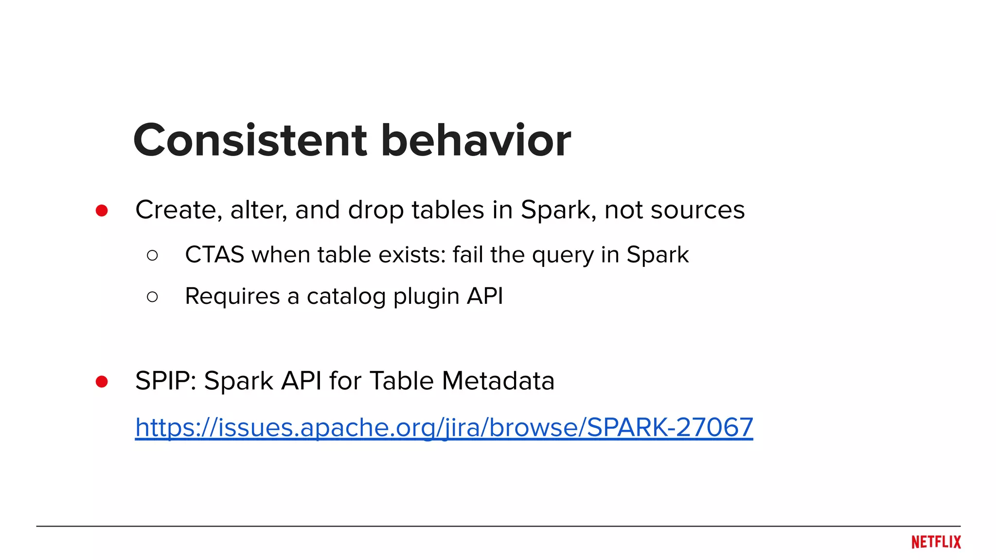 ● Create, alter, and drop tables in Spark, not sources ○ CTAS when table exists: fail the query in Spark ○ Requires a catalog plugin API ● SPIP: Spark API for Table Metadata https://issues.apache.org/jira/browse/SPARK-27067 Consistent behavior 