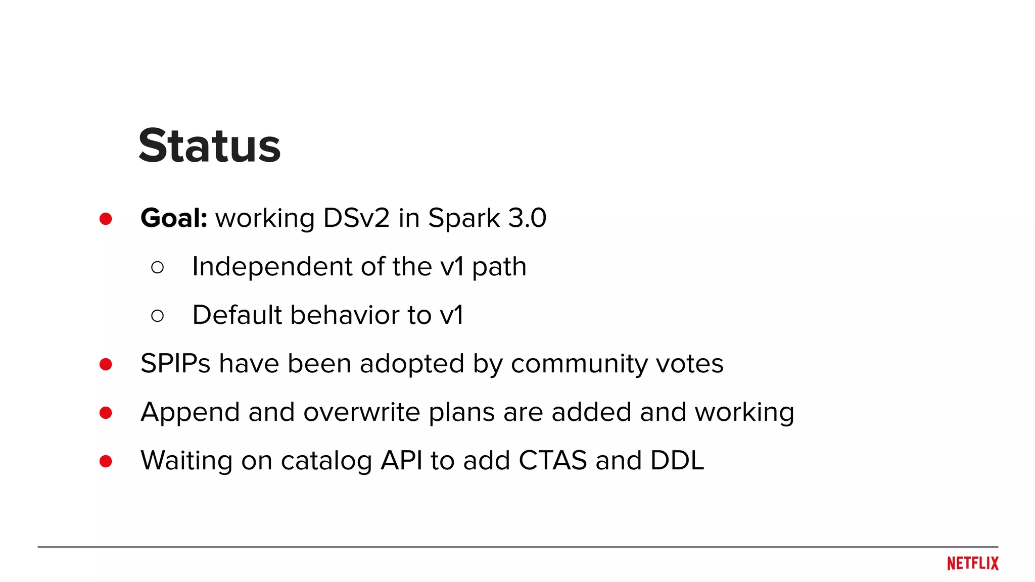 ● Goal: working DSv2 in Spark 3.0 ○ Independent of the v1 path ○ Default behavior to v1 ● SPIPs have been adopted by community votes ● Append and overwrite plans are added and working ● Waiting on catalog API to add CTAS and DDL Status 