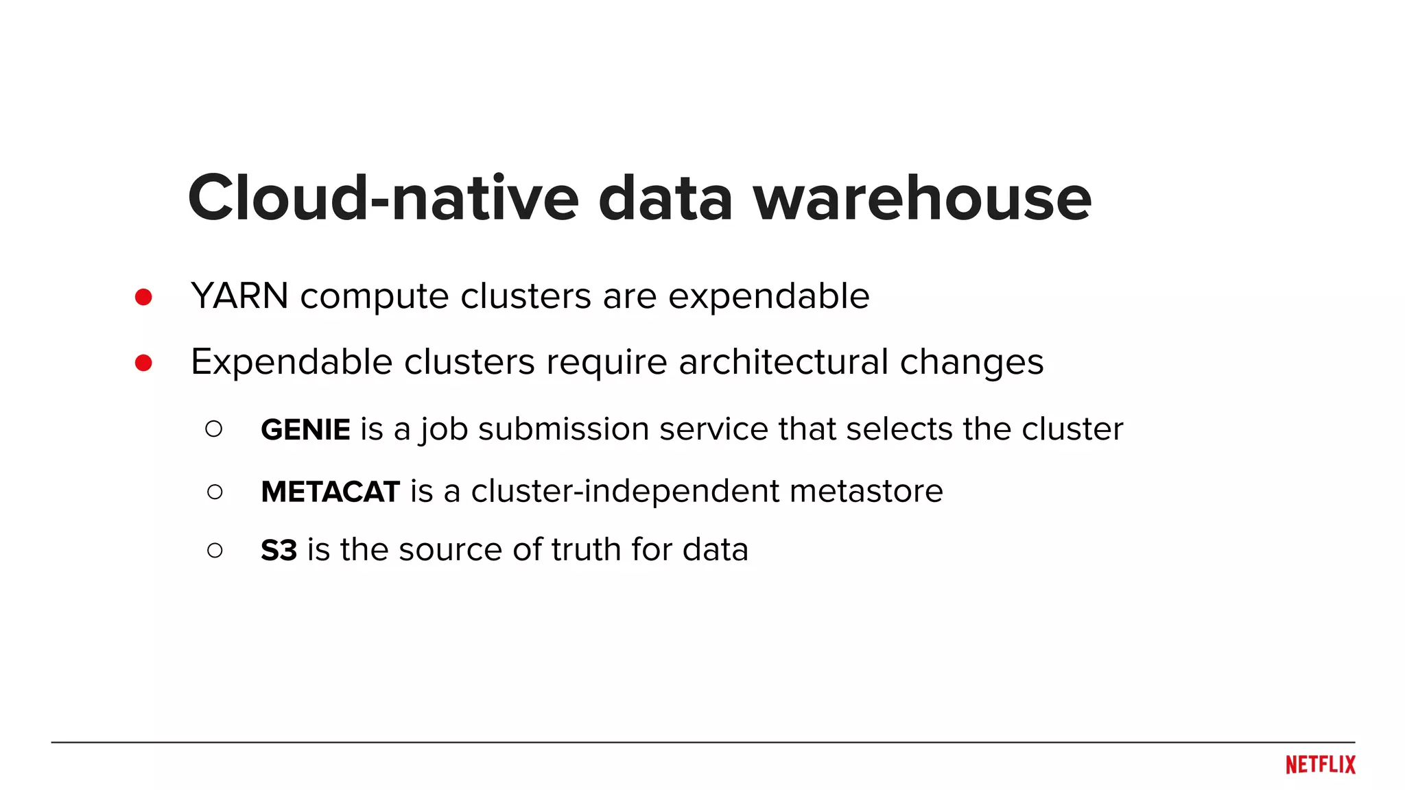 ● YARN compute clusters are expendable ● Expendable clusters require architectural changes ○ GENIE is a job submission service that selects the cluster ○ METACAT is a cluster-independent metastore ○ S3 is the source of truth for data Cloud-native data warehouse 