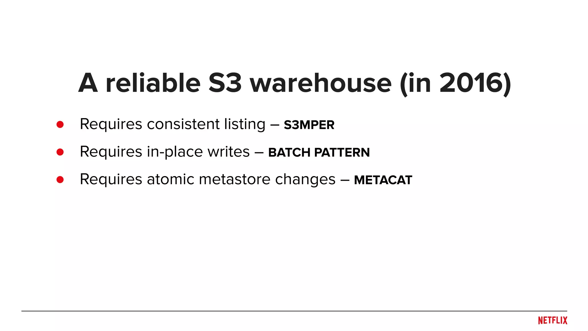 ● Requires consistent listing – S3MPER ● Requires in-place writes – BATCH PATTERN ● Requires atomic metastore changes – METACAT A reliable S3 warehouse (in 2016) 
