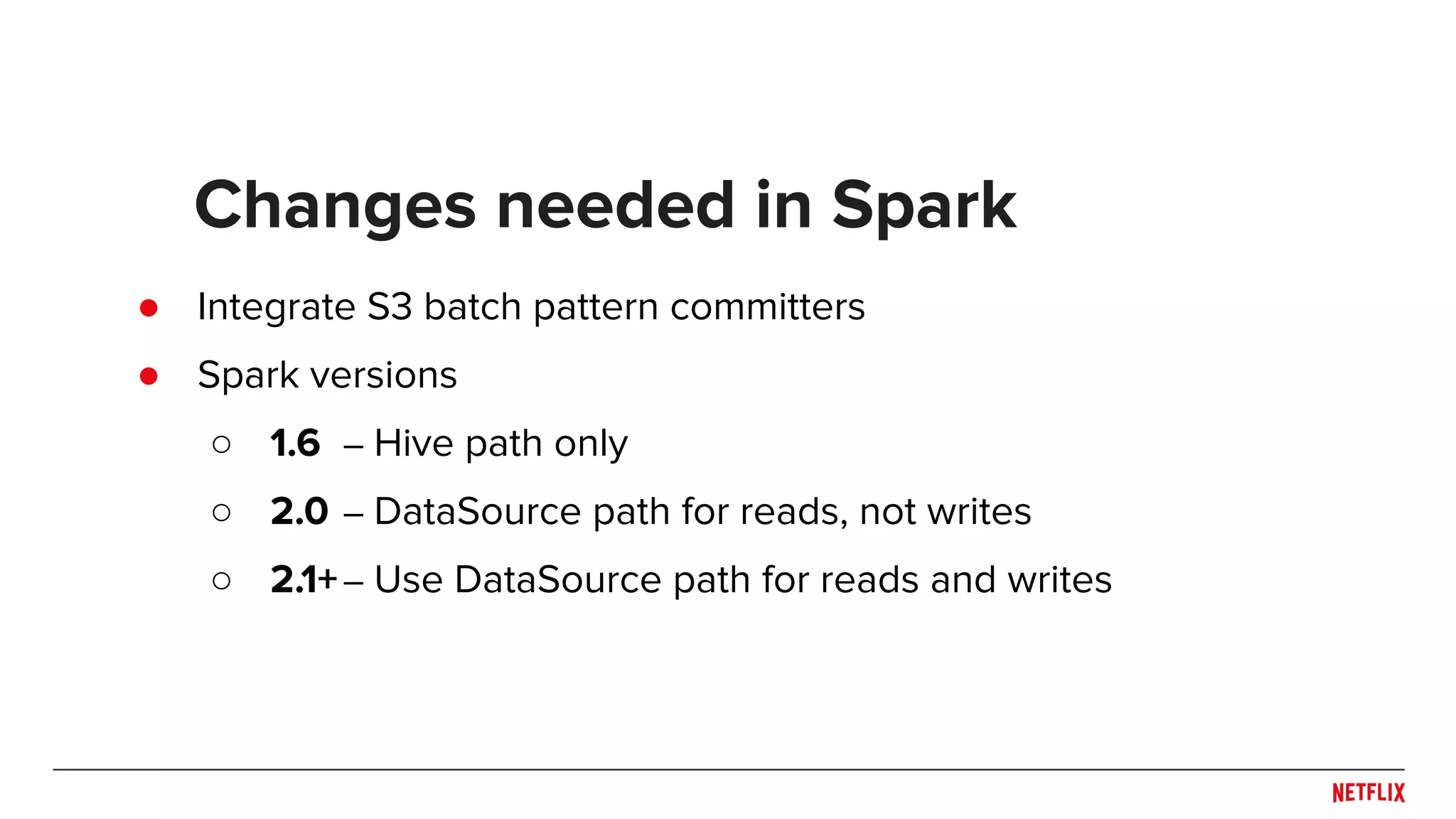 Changes needed in Spark ● Integrate S3 batch pattern committers ● Spark versions ○ 1.6 – Hive path only ○ 2.0 – DataSource path for reads, not writes ○ 2.1+– Use DataSource path for reads and writes 