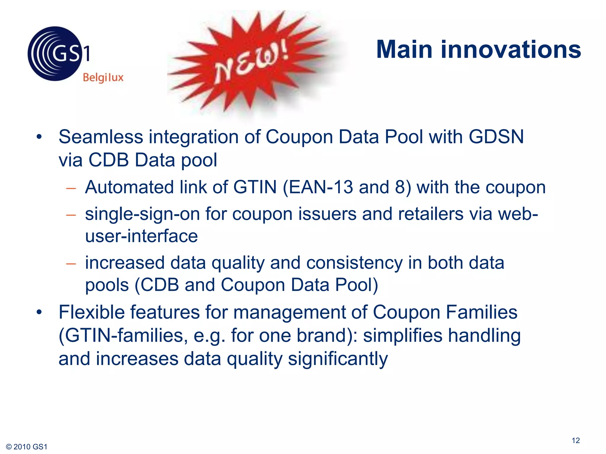 Main innovations


       • Seamless integration of Coupon Data Pool with GDSN
         via CDB Data pool
           Automated link of GTIN (EAN-13 and 8) with the coupon
           single-sign-on for coupon issuers and retailers via web-
            user-interface
           increased data quality and consistency in both data
            pools (CDB and Coupon Data Pool)
       • Flexible features for management of Coupon Families
         (GTIN-families, e.g. for one brand): simplifies handling
         and increases data quality significantly



                                                                       12
© 2010 GS1
 