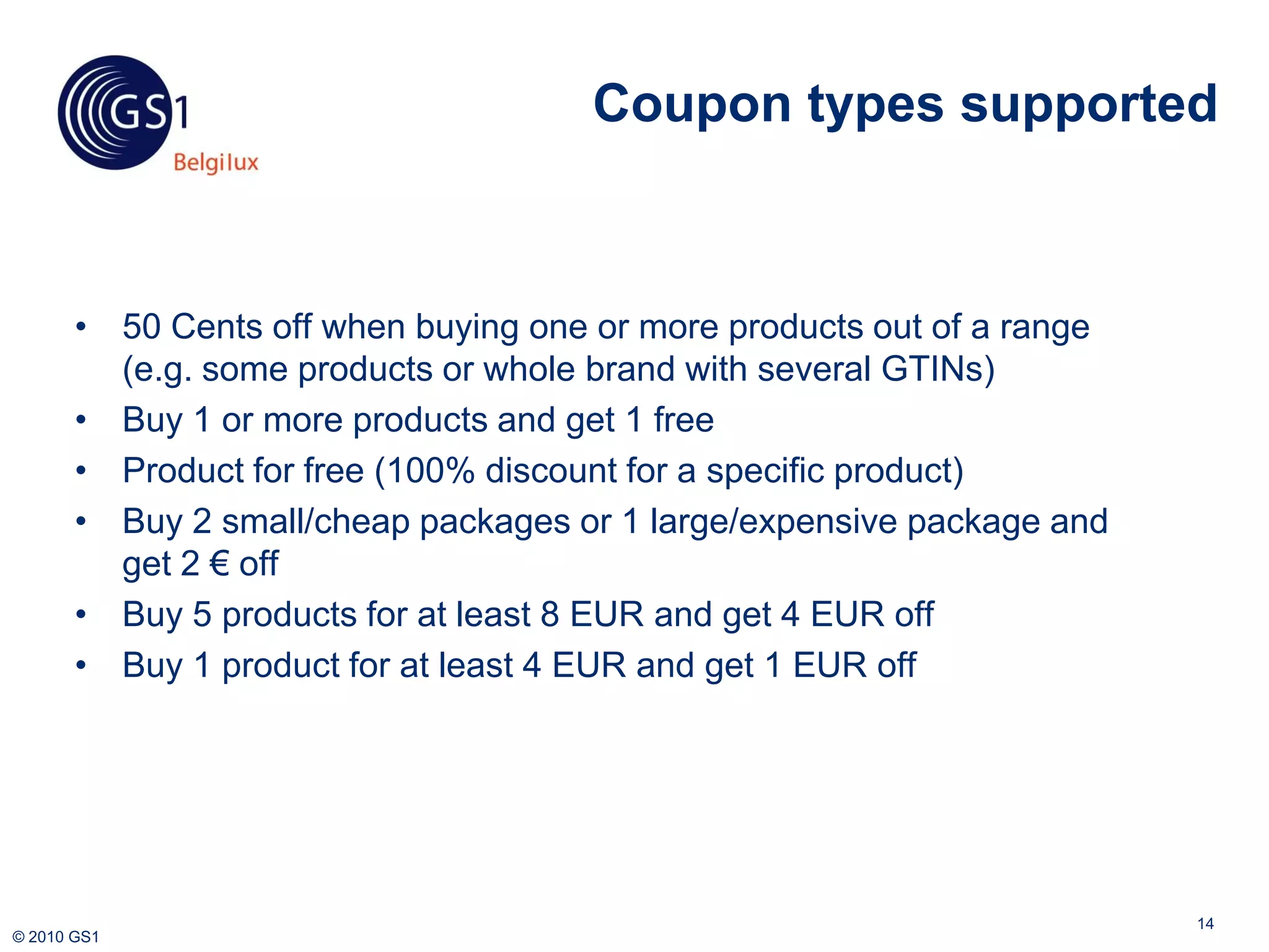 Coupon types supported



       • 50 Cents off when buying one or more products out of a range
         (e.g. some products or whole brand with several GTINs)
       • Buy 1 or more products and get 1 free
       • Product for free (100% discount for a specific product)
       • Buy 2 small/cheap packages or 1 large/expensive package and
         get 2 € off
       • Buy 5 products for at least 8 EUR and get 4 EUR off
       • Buy 1 product for at least 4 EUR and get 1 EUR off




                                                                        14
© 2010 GS1
 