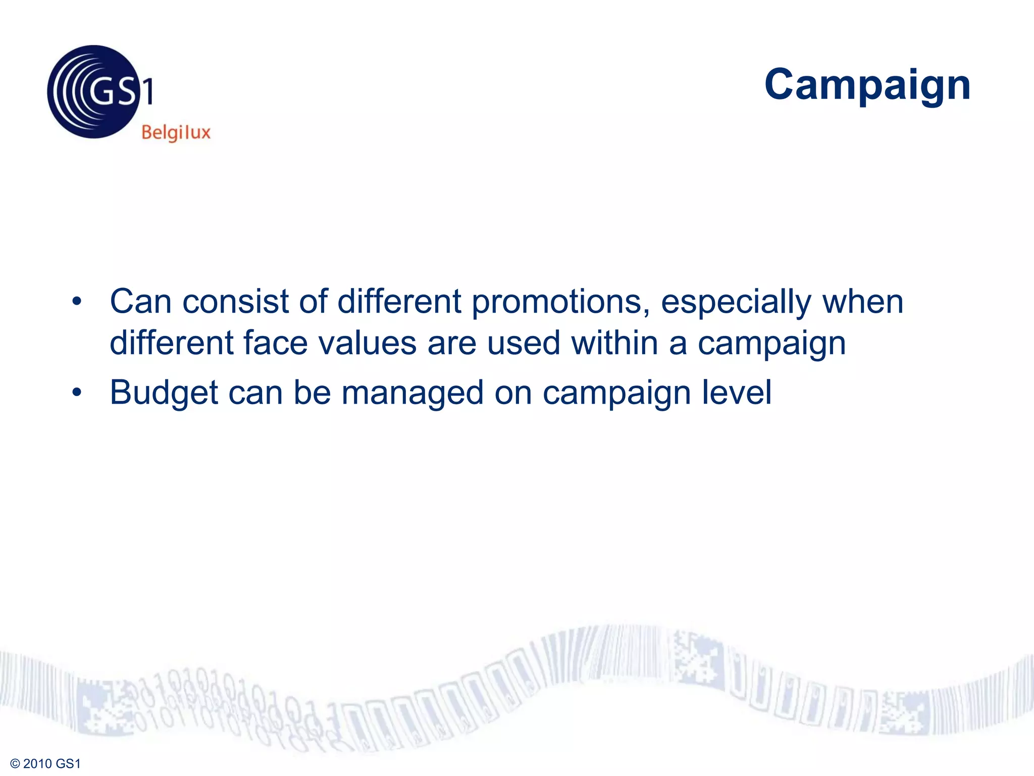 Campaign



        • Can consist of different promotions, especially when
          different face values are used within a campaign
        • Budget can be managed on campaign level




© 2010 GS1
 