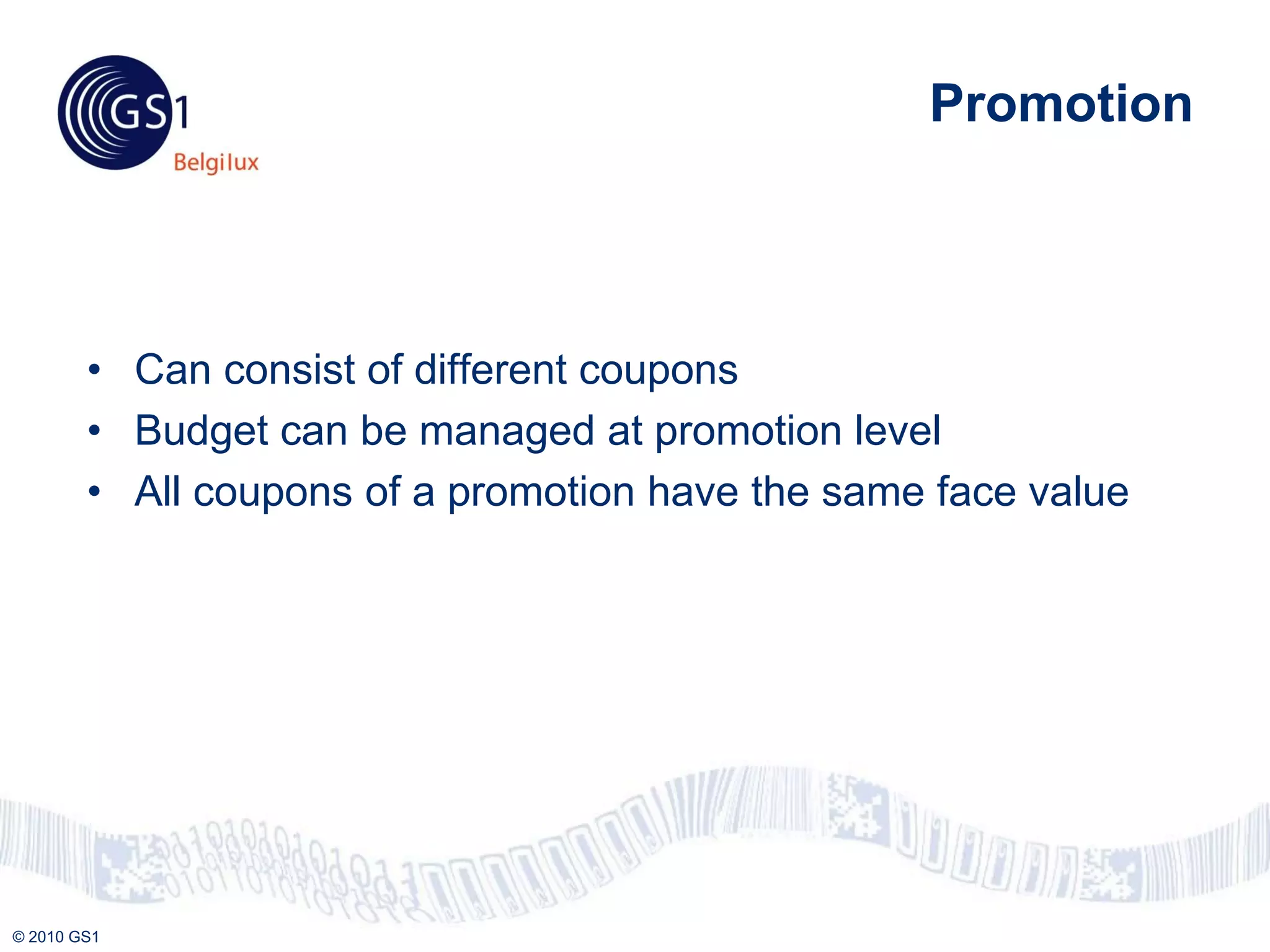 Promotion



        • Can consist of different coupons
        • Budget can be managed at promotion level
        • All coupons of a promotion have the same face value




© 2010 GS1
 