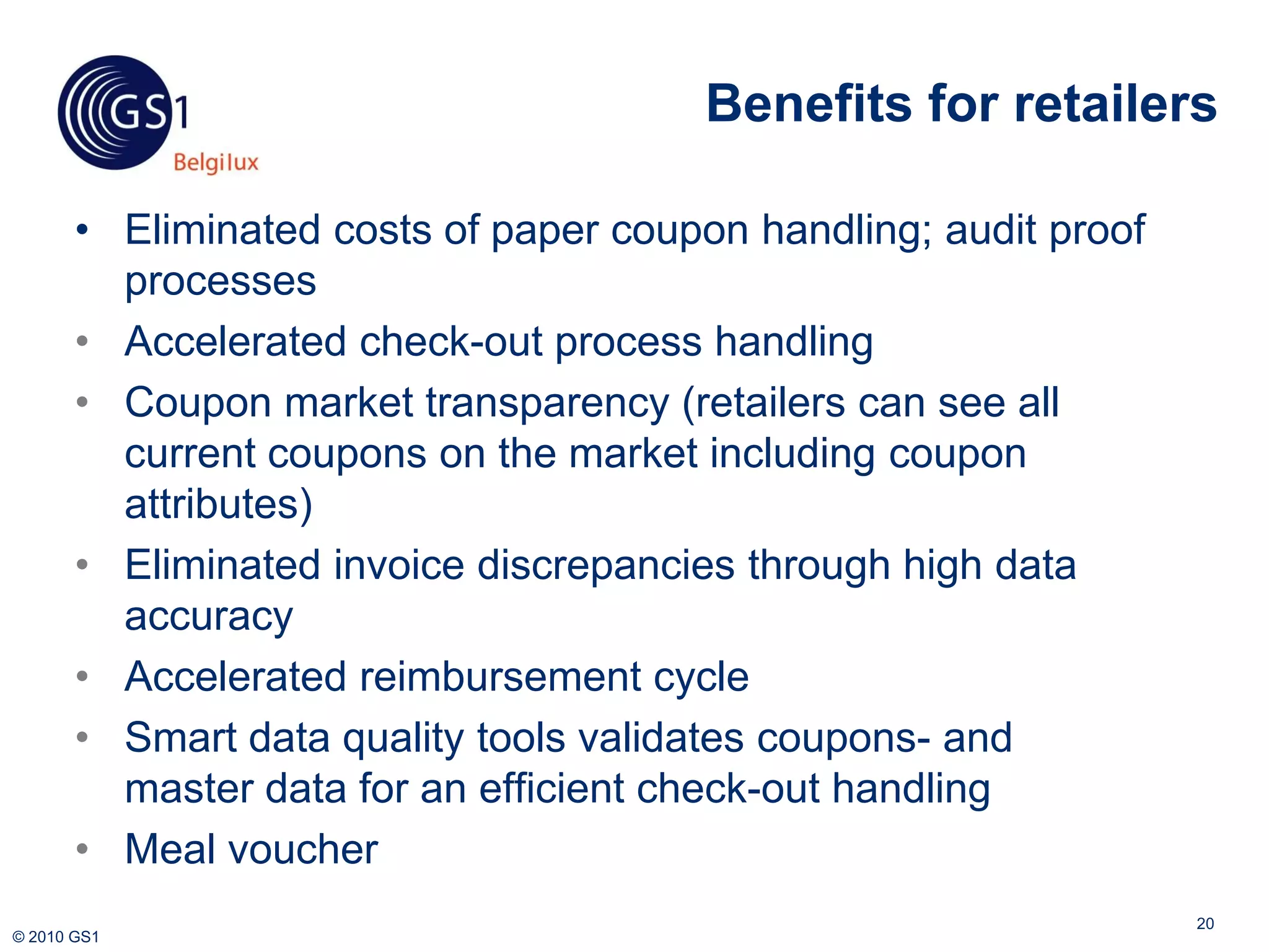 Benefits for retailers

       • Eliminated costs of paper coupon handling; audit proof
         processes
       • Accelerated check-out process handling
       • Coupon market transparency (retailers can see all
         current coupons on the market including coupon
         attributes)
       • Eliminated invoice discrepancies through high data
         accuracy
       • Accelerated reimbursement cycle
       • Smart data quality tools validates coupons- and
         master data for an efficient check-out handling
       • Meal voucher
                                                                  20
© 2010 GS1
 