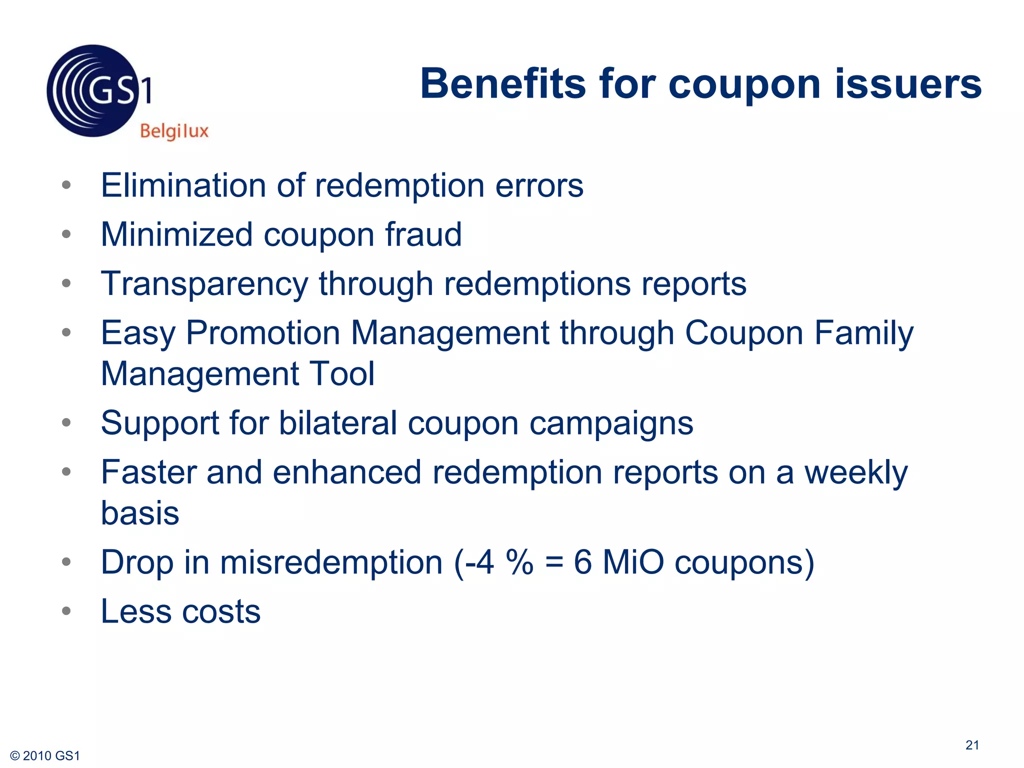 Benefits for coupon issuers

       •     Elimination of redemption errors
       •     Minimized coupon fraud
       •     Transparency through redemptions reports
       •     Easy Promotion Management through Coupon Family
             Management Tool
       •     Support for bilateral coupon campaigns
       •     Faster and enhanced redemption reports on a weekly
             basis
       •     Drop in misredemption (-4 % = 6 MiO coupons)
       •     Less costs


                                                                  21
© 2010 GS1
 